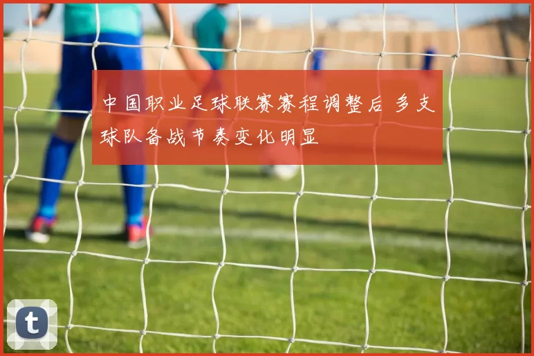 中国职业足球联赛赛程调整后 多支球队备战节奏变化明显