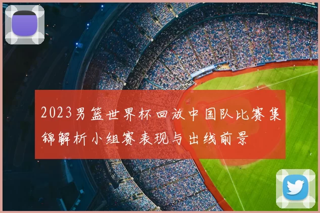2023男篮世界杯回放中国队比赛集锦解析小组赛表现与出线前景
