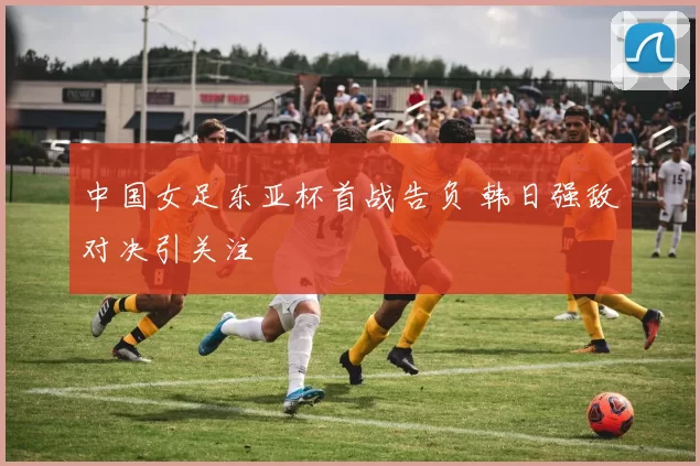 中国女足东亚杯首战告负 韩日强敌对决引关注