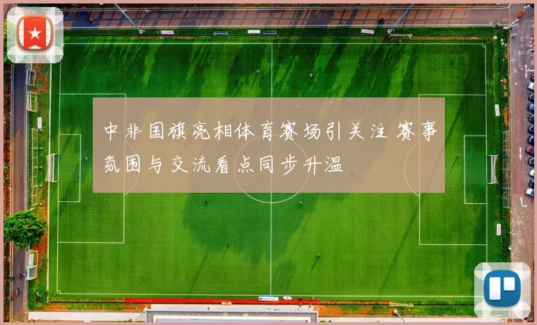 中非国旗亮相体育赛场引关注 赛事氛围与交流看点同步升温
