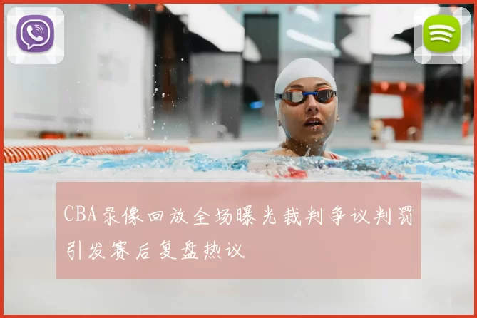 CBA录像回放全场曝光裁判争议判罚引发赛后复盘热议