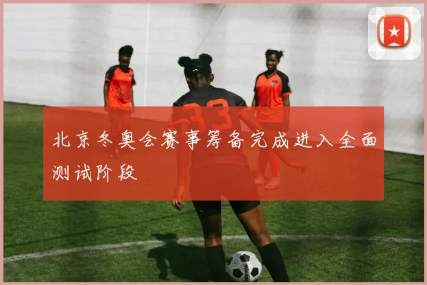 北京冬奥会赛事筹备完成进入全面测试阶段