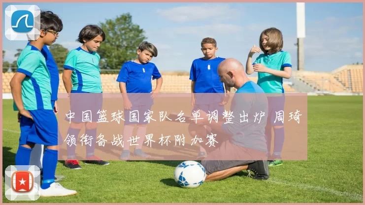 中国篮球国家队名单调整出炉 周琦领衔备战世界杯附加赛