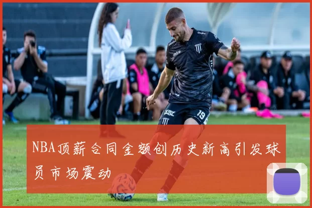 NBA顶薪合同金额创历史新高引发球员市场震动
