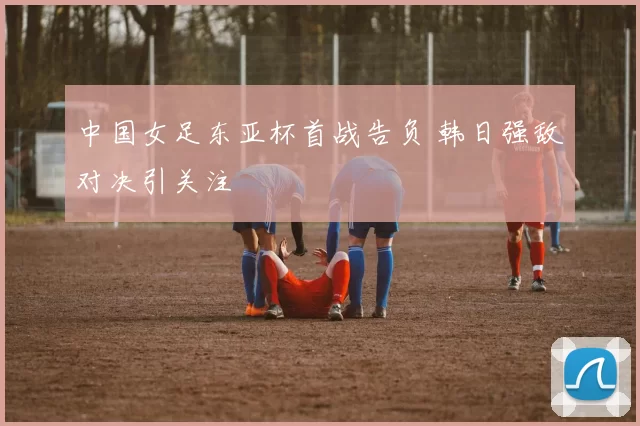 中国女足东亚杯首战告负 韩日强敌对决引关注