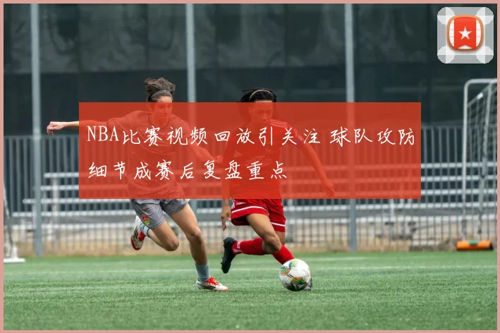 NBA比赛视频回放引关注 球队攻防细节成赛后复盘重点
