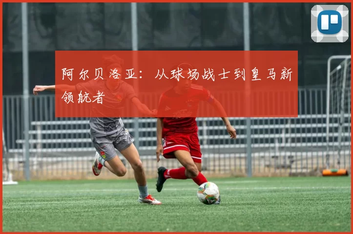 阿尔贝洛亚：从球场战士到皇马新领航者