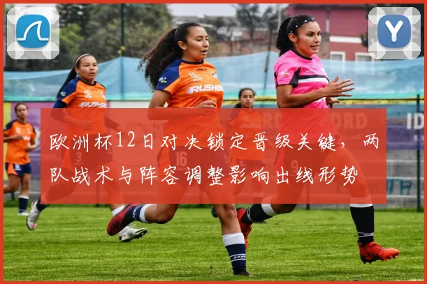 欧洲杯12日对决锁定晋级关键，两队战术与阵容调整影响出线形势
