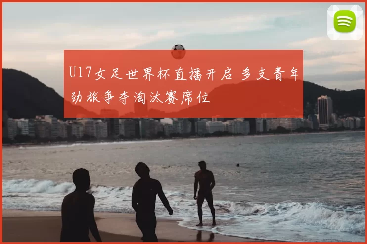 U17女足世界杯直播开启 多支青年劲旅争夺淘汰赛席位