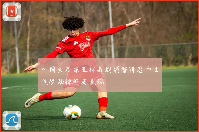 中国女足东亚杯备战调整阵容冲击佳绩期待终局表现