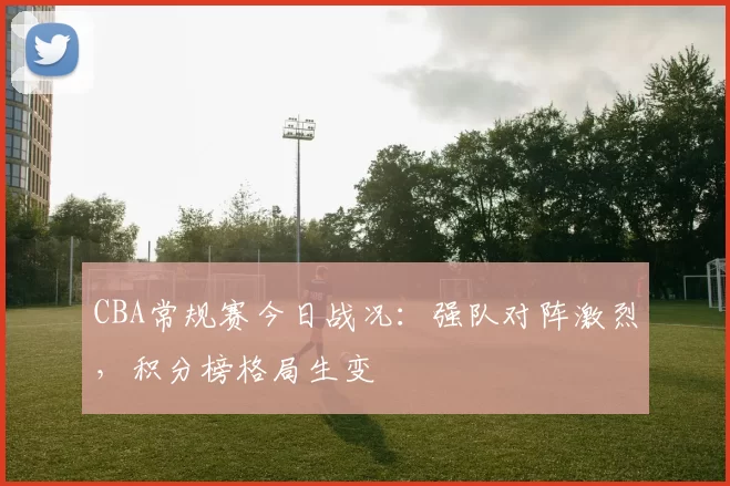 CBA常规赛今日战况：强队对阵激烈，积分榜格局生变