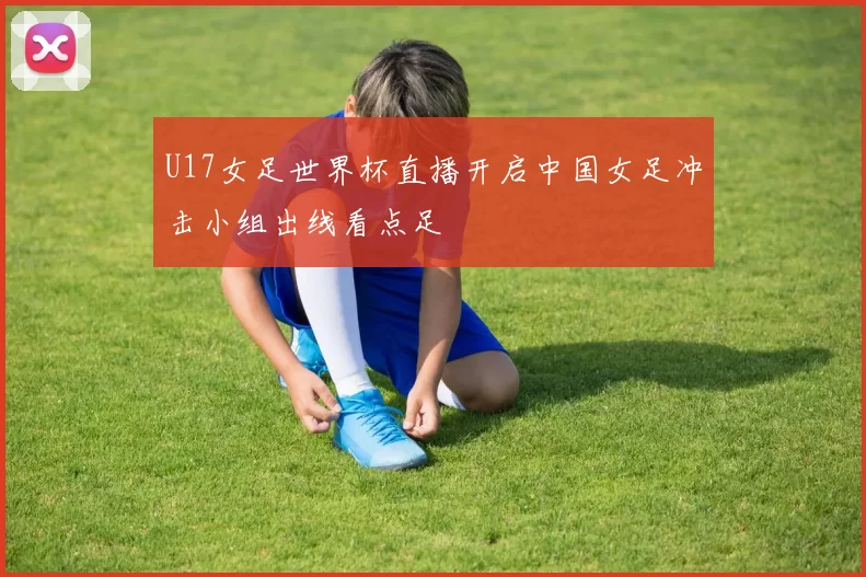 U17女足世界杯直播开启中国女足冲击小组出线看点足