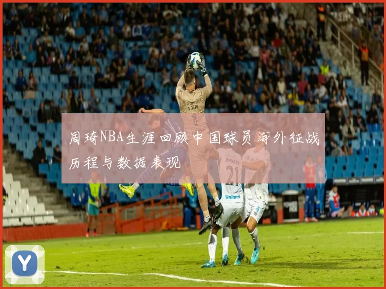 周琦NBA生涯回顾中国球员海外征战历程与数据表现