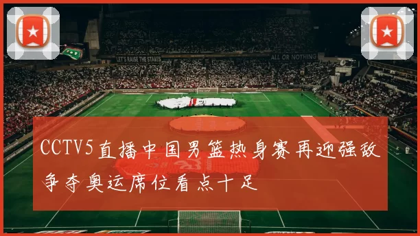CCTV5直播中国男篮热身赛再迎强敌争夺奥运席位看点十足