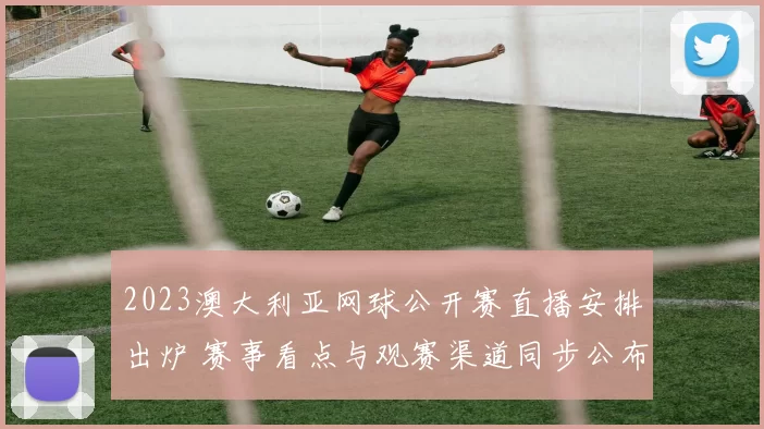 2023澳大利亚网球公开赛直播安排出炉 赛事看点与观赛渠道同步公布
