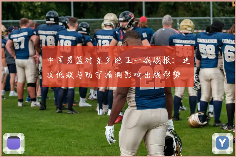 中国男篮对克罗地亚一战战报：进攻低效与防守漏洞影响出线形势