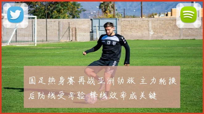 国足热身赛再战亚洲劲旅 主力轮换后防线受考验 锋线效率成关键