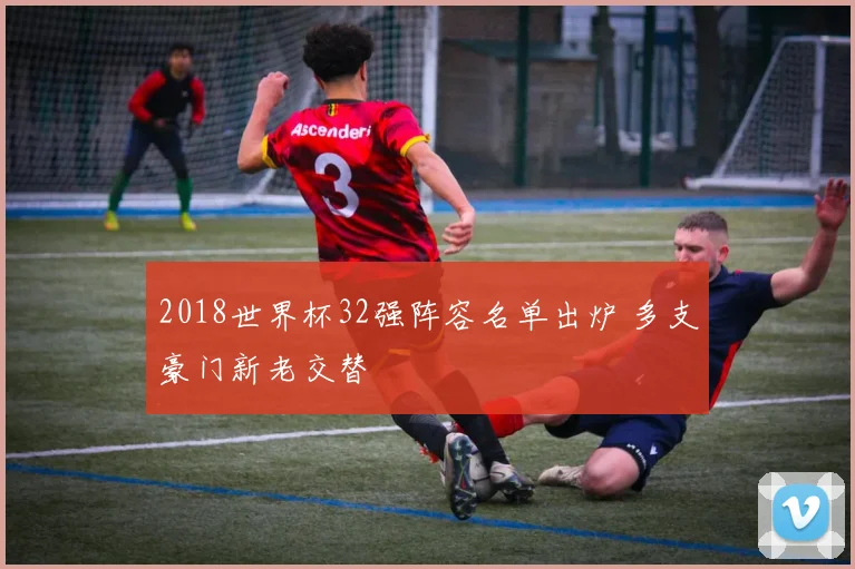 2018世界杯32强阵容名单出炉 多支豪门新老交替