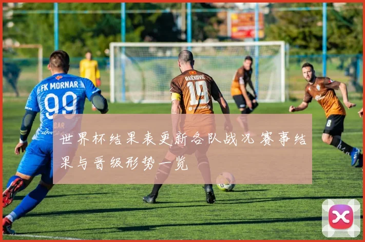 世界杯结果表更新各队战况 赛事结果与晋级形势一览