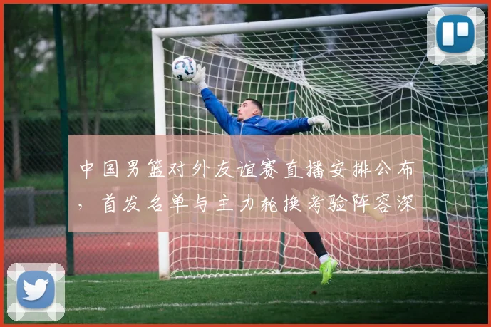 中国男篮对外友谊赛直播安排公布，首发名单与主力轮换考验阵容深度
