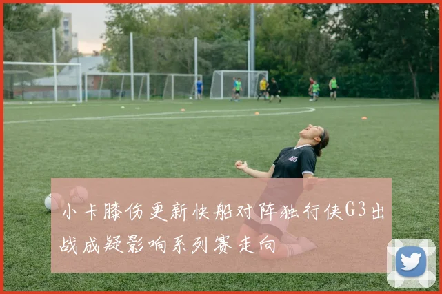 小卡膝伤更新快船对阵独行侠G3出战成疑影响系列赛走向