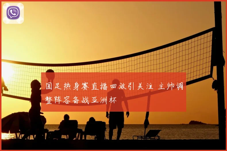 国足热身赛直播回放引关注 主帅调整阵容备战亚洲杯