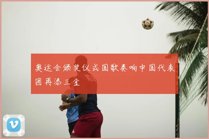 奥运会颁奖仪式国歌奏响中国代表团再添三金
