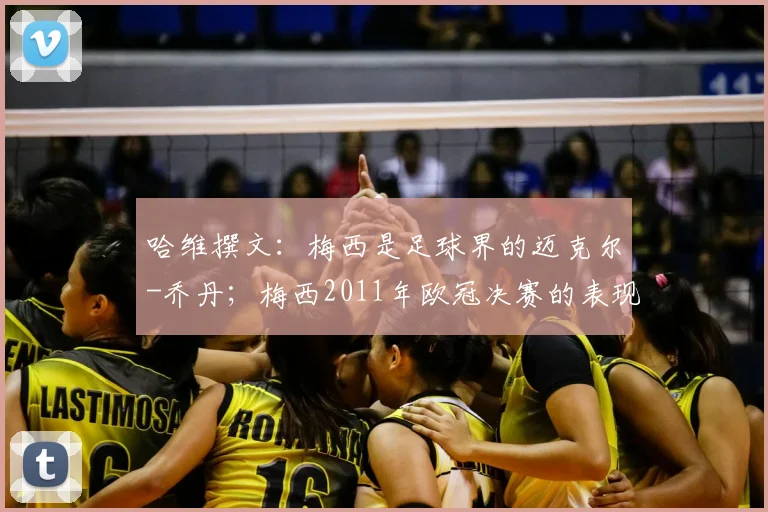 哈维撰文：梅西是足球界的迈克尔-乔丹；梅西2011年欧冠决赛的表现最难忘
