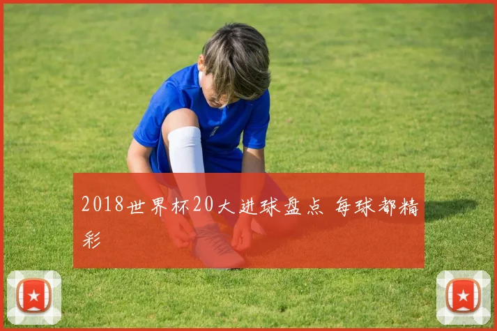 2018世界杯20大进球盘点 每球都精彩