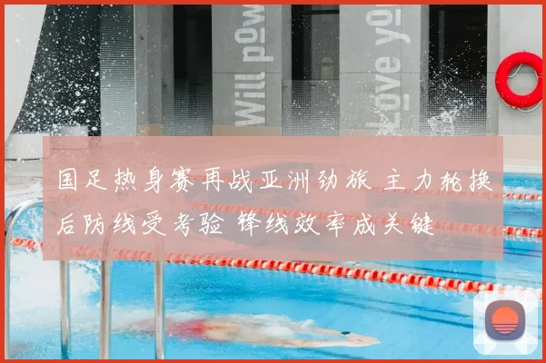 国足热身赛再战亚洲劲旅 主力轮换后防线受考验 锋线效率成关键