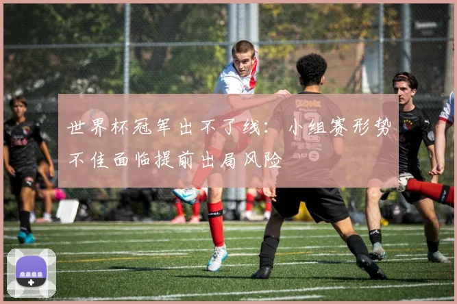 世界杯冠军出不了线：小组赛形势不佳面临提前出局风险
