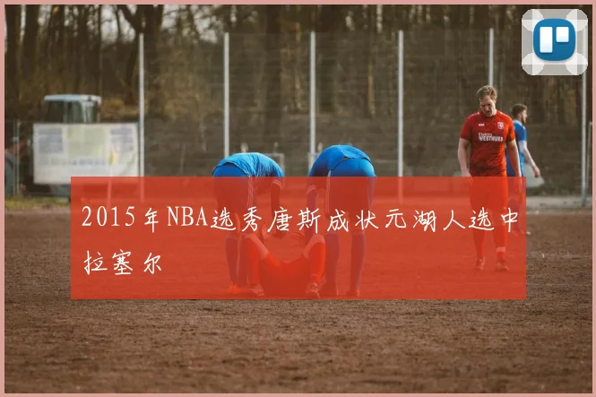 2015年NBA选秀唐斯成状元湖人选中拉塞尔