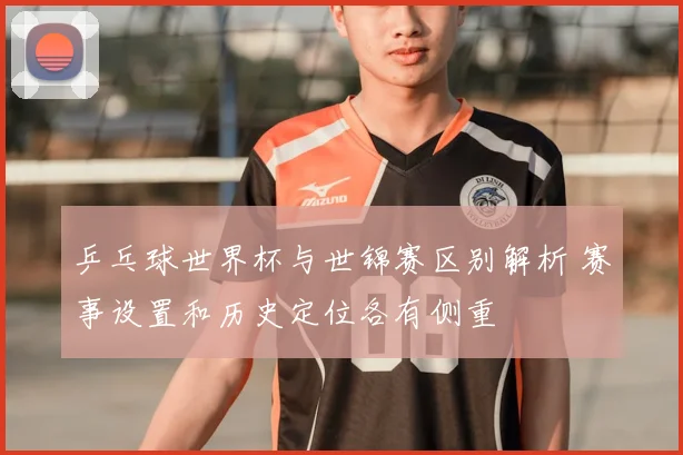乒乓球世界杯与世锦赛区别解析 赛事设置和历史定位各有侧重