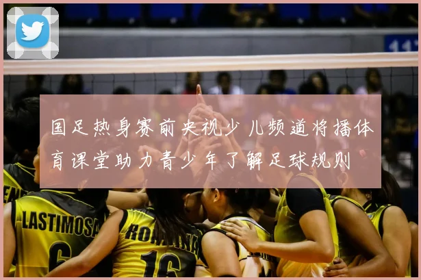 国足热身赛前央视少儿频道将播体育课堂助力青少年了解足球规则
