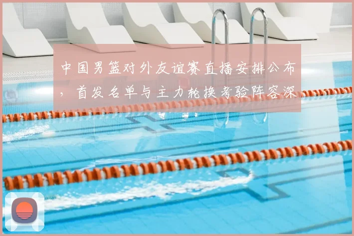 中国男篮对外友谊赛直播安排公布，首发名单与主力轮换考验阵容深度