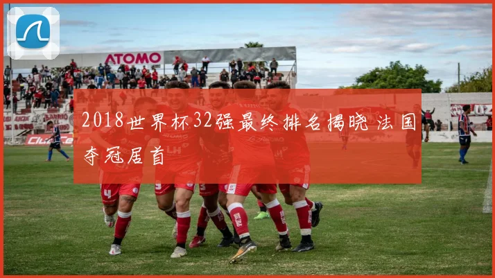 2018世界杯32强最终排名揭晓 法国夺冠居首
