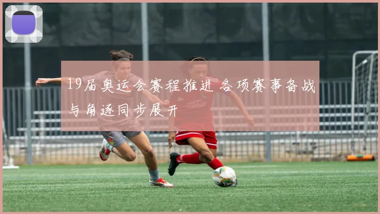 19届奥运会赛程推进 各项赛事备战与角逐同步展开